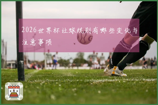 2026世界杯让球规则有哪些变化与注意事项