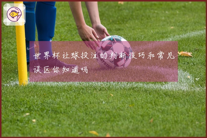 世界杯让球投注的判断技巧和常见误区你知道吗