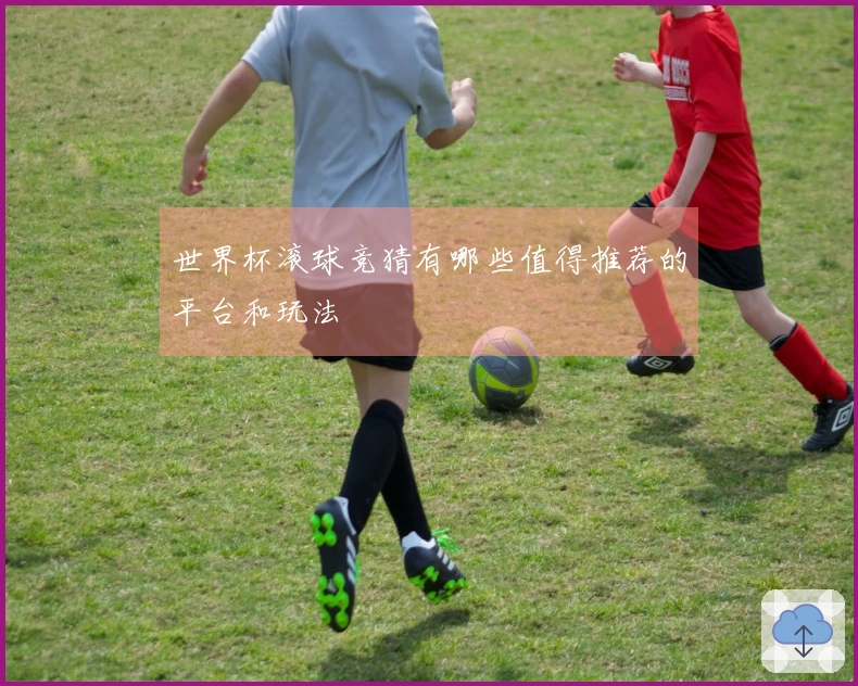 世界杯滚球竞猜有哪些值得推荐的平台和玩法